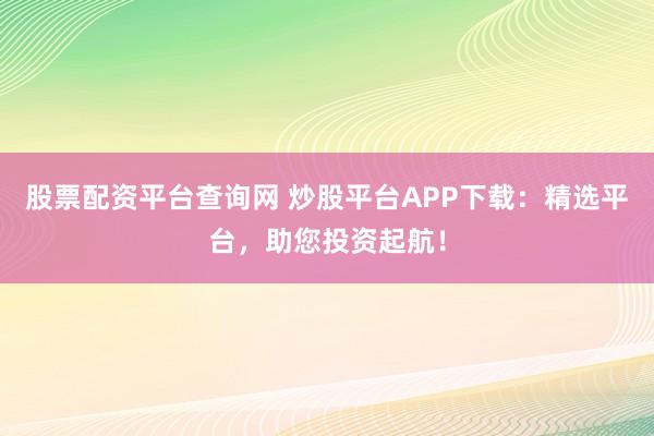股票配资平台查询网 炒股平台APP下载:精选平台,助您投资起航!