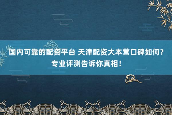 国内可靠的配资平台 天津配资大本营口碑如何?专业评测告诉你真相!