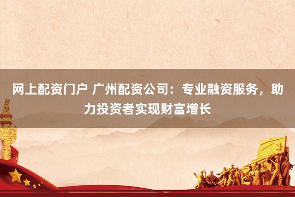 网上配资门户 广州配资公司：专业融资服务，助力投资者实现财富增长