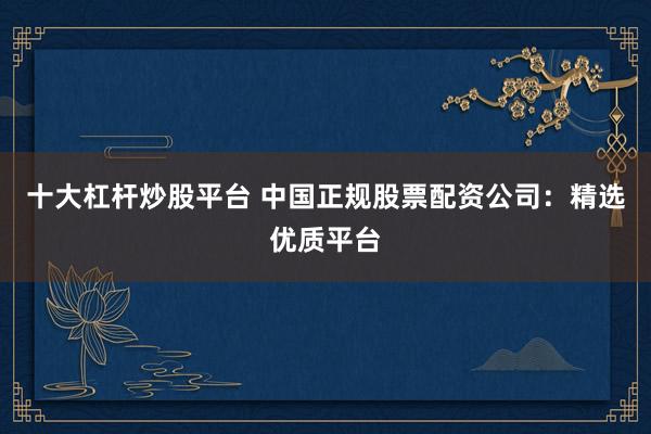 十大杠杆炒股平台 中国正规股票配资公司:精选优质平台