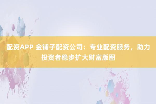 配资APP 金铺子配资公司：专业配资服务，助力投资者稳步扩大财富版图