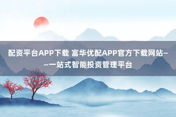 配资平台APP下载 富华优配APP官方下载网站——一站式智能投资管理平台