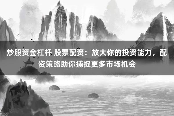 炒股资金杠杆 股票配资：放大你的投资能力，配资策略助你捕捉更多市场机会