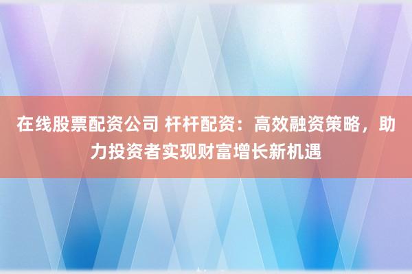 在线股票配资公司 杆杆配资：高效融资策略，助力投资者实现财富增长新机遇