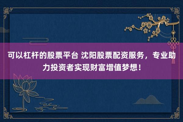 可以杠杆的股票平台 沈阳股票配资服务，专业助力投资者实现财富增值梦想！