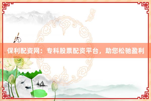 保利配资网：专科股票配资平台，助您松驰盈利