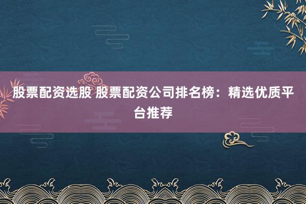 股票配资选股 股票配资公司排名榜：精选优质平台推荐