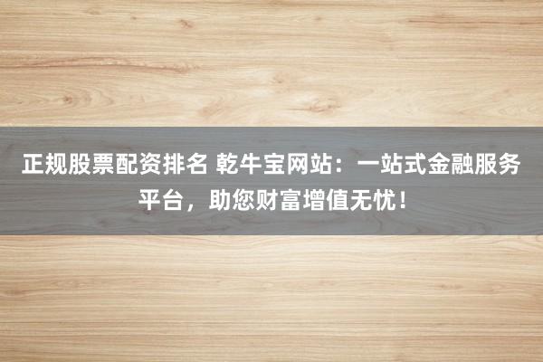 正规股票配资排名 乾牛宝网站:一站式金融服务平台,助您财富增值无忧!