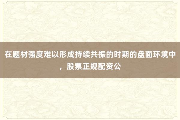 在题材强度难以形成持续共振的时期的盘面环境中，股票正规配资公