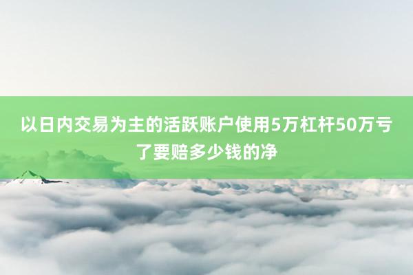 以日内交易为主的活跃账户使用5万杠杆50万亏了要赔多少钱的净
