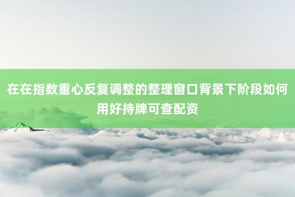 在在指数重心反复调整的整理窗口背景下阶段如何用好持牌可查配资