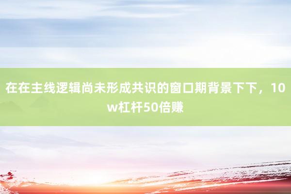 在在主线逻辑尚未形成共识的窗口期背景下下,10w杠杆50倍赚