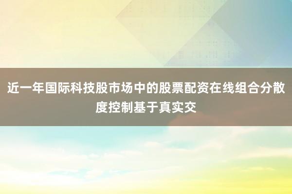 近一年国际科技股市场中的股票配资在线组合分散度控制基于真实交