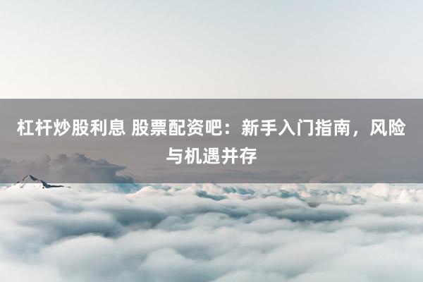 杠杆炒股利息 股票配资吧：新手入门指南，风险与机遇并存