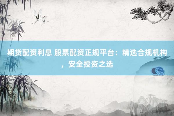 期货配资利息 股票配资正规平台：精选合规机构，安全投资之选