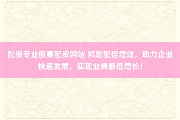 配资专业股票配资网站 邦乾配倍增效，助力企业快速发展，实现业绩翻倍增长！