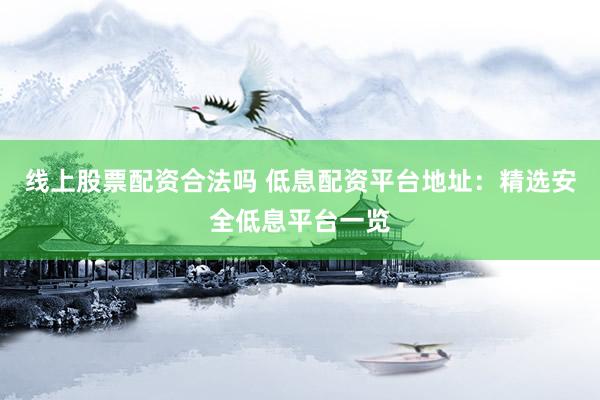 线上股票配资合法吗 低息配资平台地址：精选安全低息平台一览