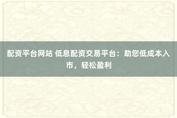配资平台网站 低息配资交易平台：助您低成本入市，轻松盈利