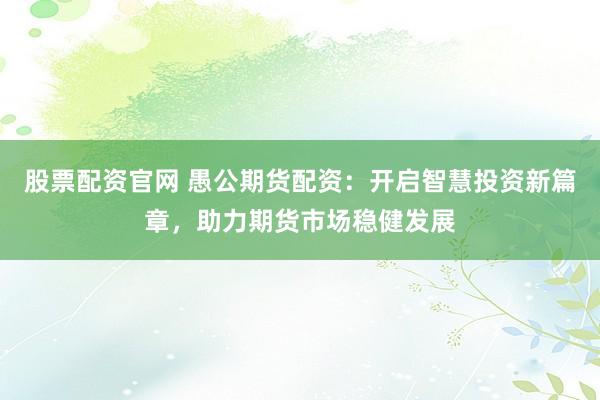 股票配资官网 愚公期货配资：开启智慧投资新篇章，助力期货市场稳健发展