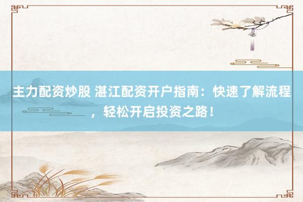 主力配资炒股 湛江配资开户指南：快速了解流程，轻松开启投资之路！