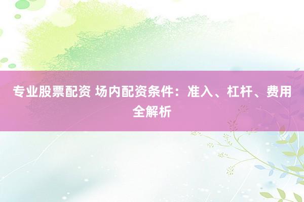专业股票配资 场内配资条件：准入、杠杆、费用全解析