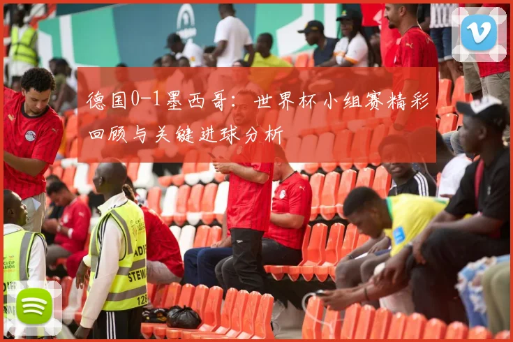 德国0-1墨西哥：世界杯小组赛精彩回顾与关键进球分析