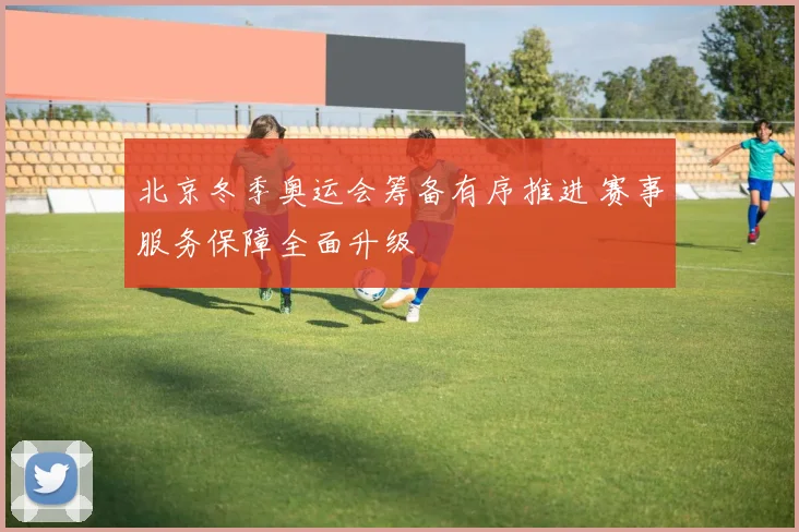 北京冬季奥运会筹备有序推进 赛事服务保障全面升级