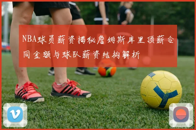NBA球员薪资揭秘詹姆斯库里顶薪合同金额与球队薪资结构解析
